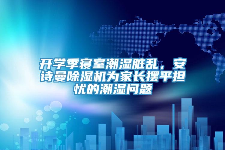 開學(xué)季寢室潮濕臟亂，安詩(shī)曼除濕機(jī)為家長(zhǎng)擺平擔(dān)憂的潮濕問(wèn)題
