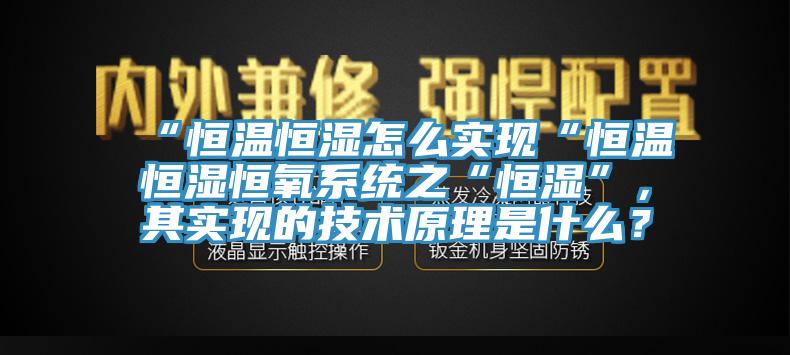“恒溫恒濕怎么實現(xiàn)“恒溫恒濕恒氧系統(tǒng)之“恒濕”，其實現(xiàn)的技術(shù)原理是什么？
