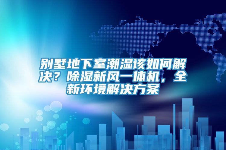 別墅地下室潮濕該如何解決？除濕新風(fēng)一體機(jī)，全新環(huán)境解決方案