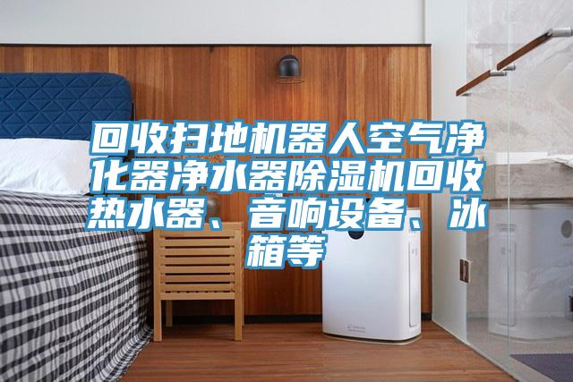 回收掃地機器人空氣凈化器凈水器除濕機回收熱水器、音響設(shè)備、冰箱等